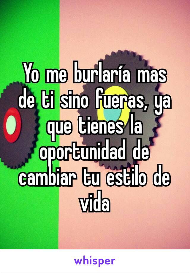 Yo me burlaría mas de ti sino fueras, ya que tienes la oportunidad de cambiar tu estilo de vida