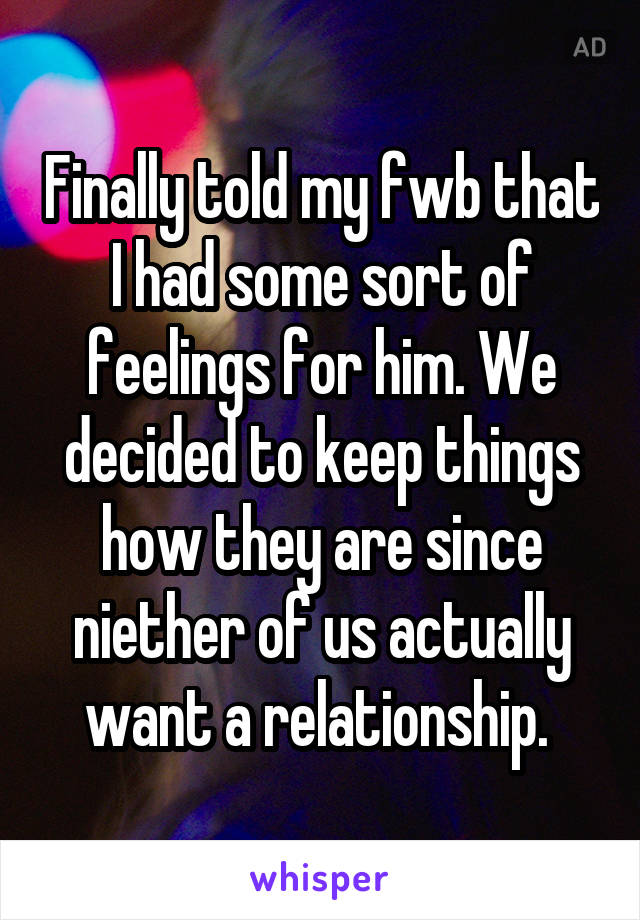 Finally told my fwb that I had some sort of feelings for him. We decided to keep things how they are since niether of us actually want a relationship. 