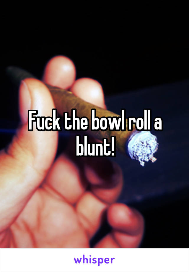 Fuck the bowl roll a blunt!