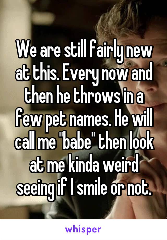 We are still fairly new at this. Every now and then he throws in a few pet names. He will call me "babe" then look at me kinda weird seeing if I smile or not.