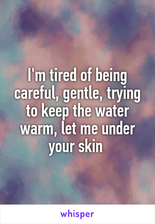 I'm tired of being careful, gentle, trying to keep the water warm, let me under your skin 