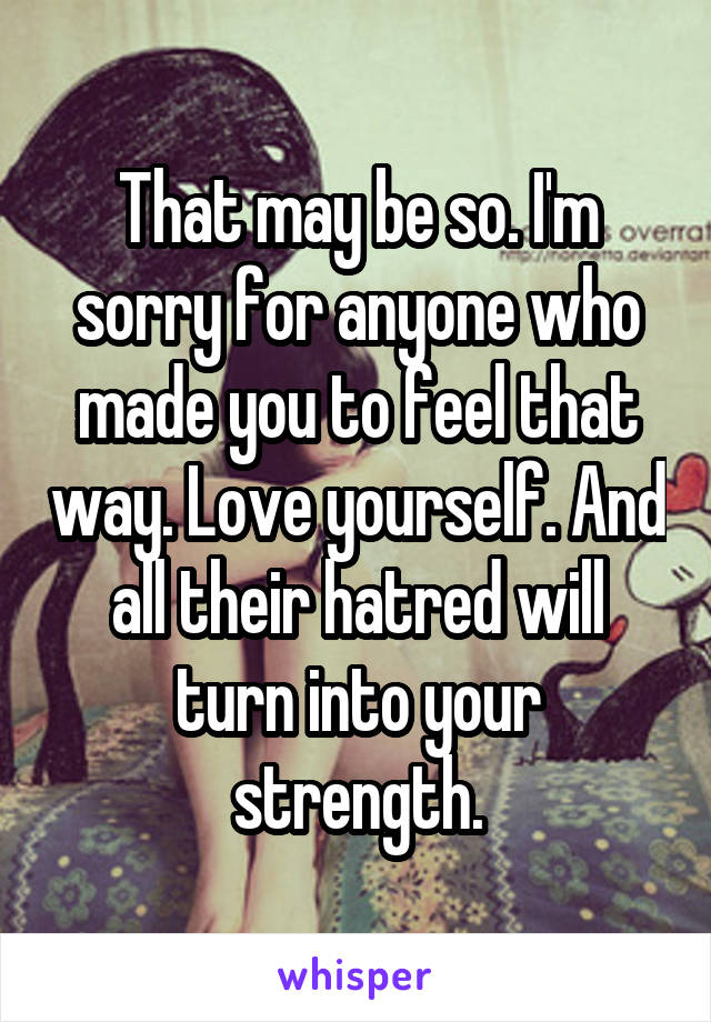 That may be so. I'm sorry for anyone who made you to feel that way. Love yourself. And all their hatred will turn into your strength.