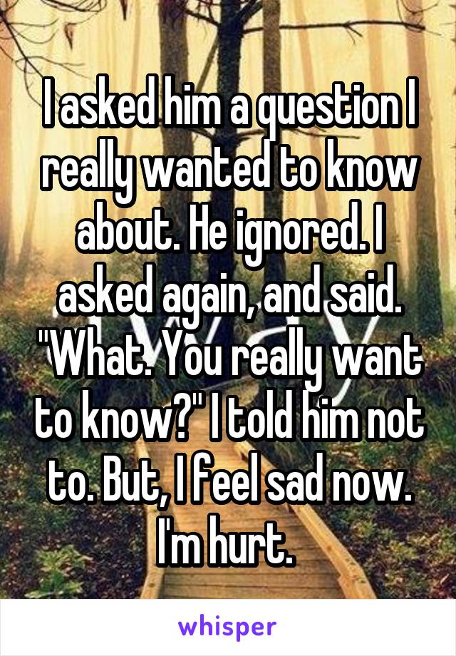 I asked him a question I really wanted to know about. He ignored. I asked again, and said. "What. You really want to know?" I told him not to. But, I feel sad now. I'm hurt. 