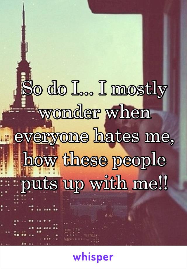 So do I... I mostly wonder when everyone hates me, how these people puts up with me!!