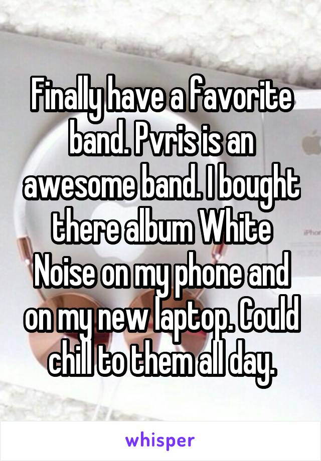 Finally have a favorite band. Pvris is an awesome band. I bought there album White Noise on my phone and on my new laptop. Could chill to them all day.