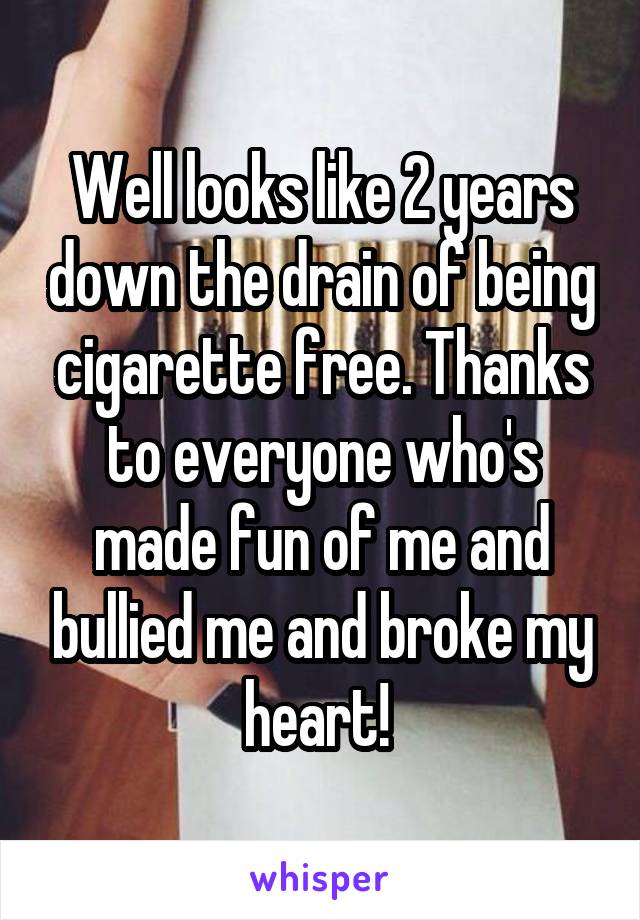 Well looks like 2 years down the drain of being cigarette free. Thanks to everyone who's made fun of me and bullied me and broke my heart! 