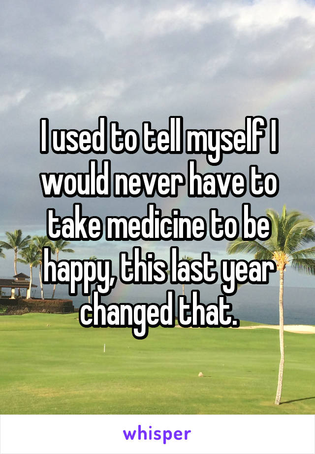 I used to tell myself I would never have to take medicine to be happy, this last year changed that.