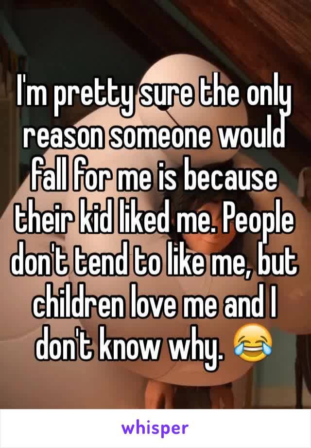 I'm pretty sure the only reason someone would fall for me is because their kid liked me. People don't tend to like me, but children love me and I don't know why. 😂