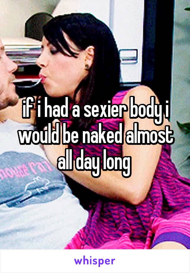 if i had a sexier body i would be naked almost all day long 