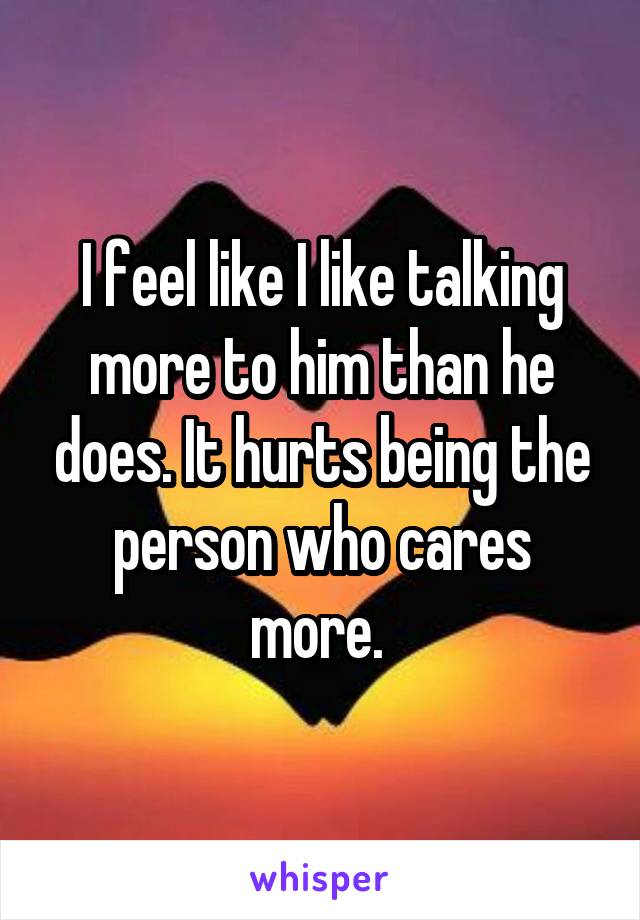 I feel like I like talking more to him than he does. It hurts being the person who cares more. 