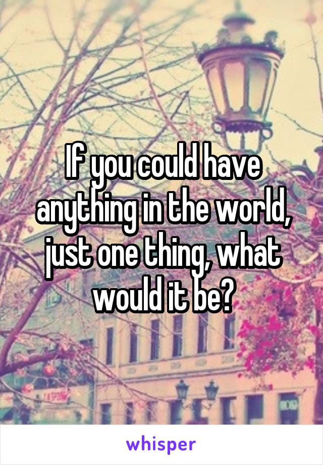 If you could have anything in the world, just one thing, what would it be?