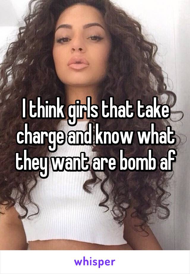 I think girls that take charge and know what they want are bomb af