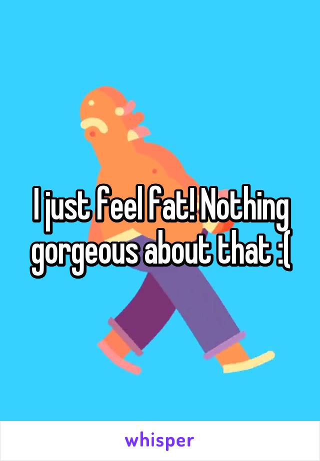 I just feel fat! Nothing gorgeous about that :(