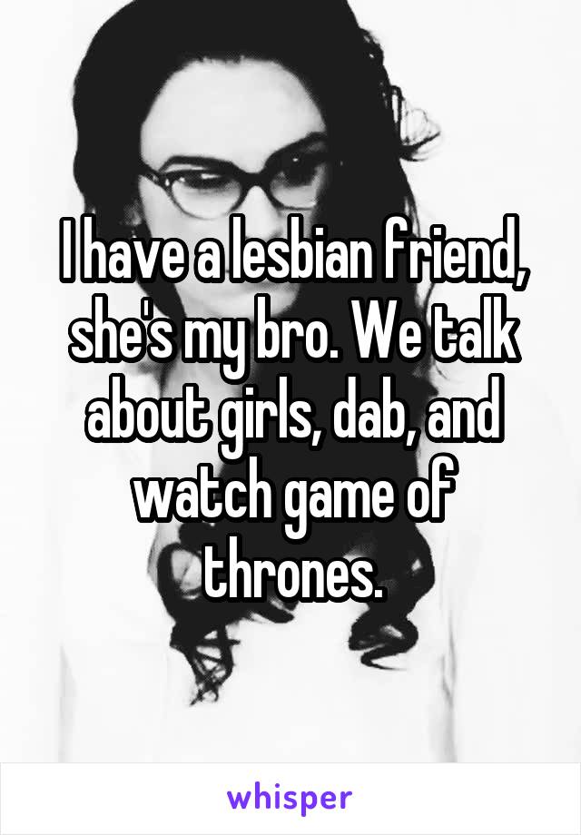 I have a lesbian friend, she's my bro. We talk about girls, dab, and watch game of thrones.