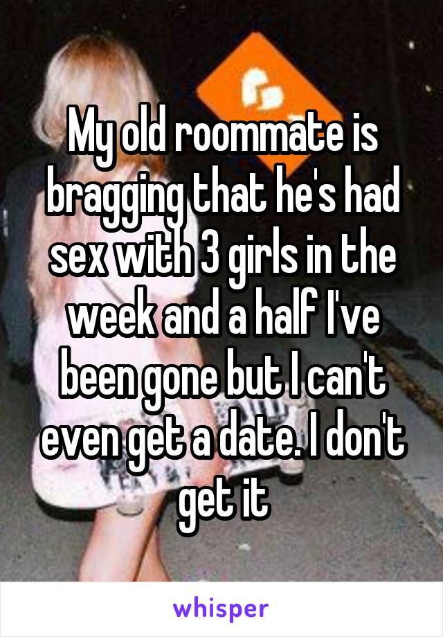 My old roommate is bragging that he's had sex with 3 girls in the week and a half I've been gone but I can't even get a date. I don't get it