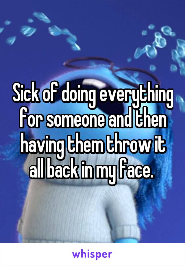 Sick of doing everything for someone and then having them throw it all back in my face. 