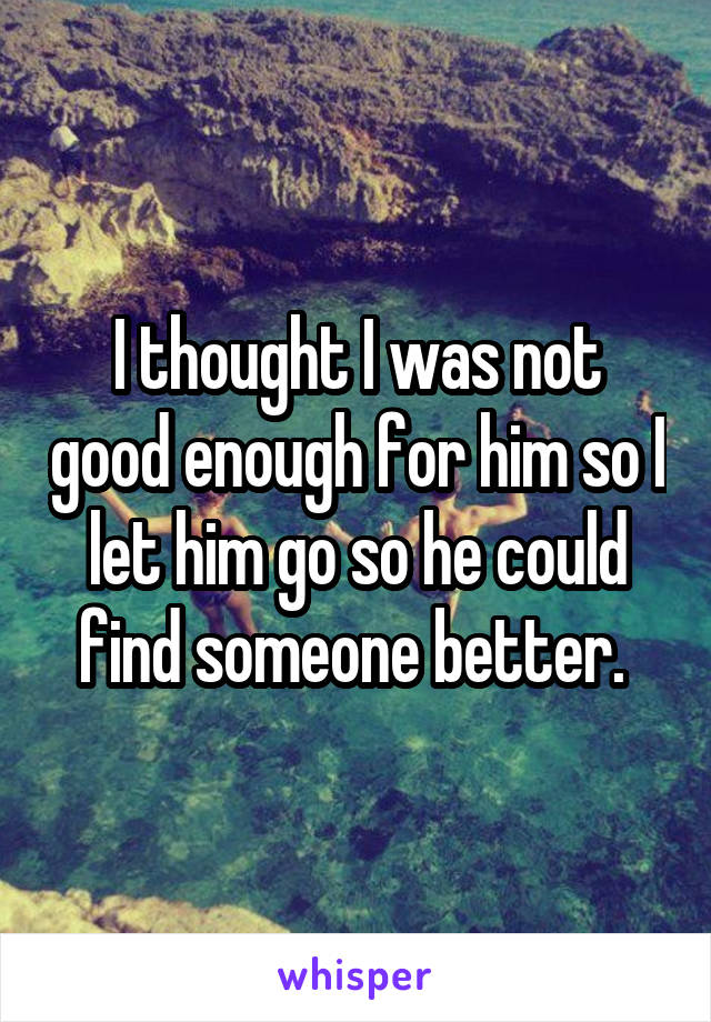 I thought I was not good enough for him so I let him go so he could find someone better. 