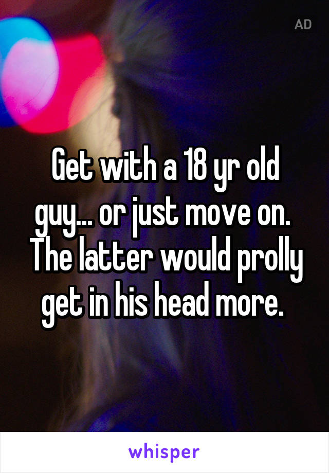 Get with a 18 yr old guy... or just move on.  The latter would prolly get in his head more. 