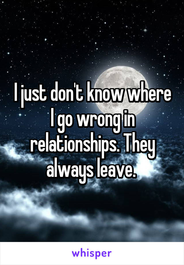 I just don't know where I go wrong in relationships. They always leave. 