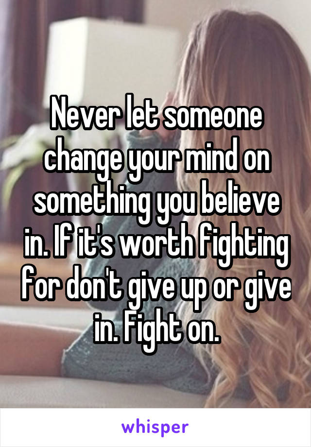 Never let someone change your mind on something you believe in. If it's worth fighting for don't give up or give in. Fight on.