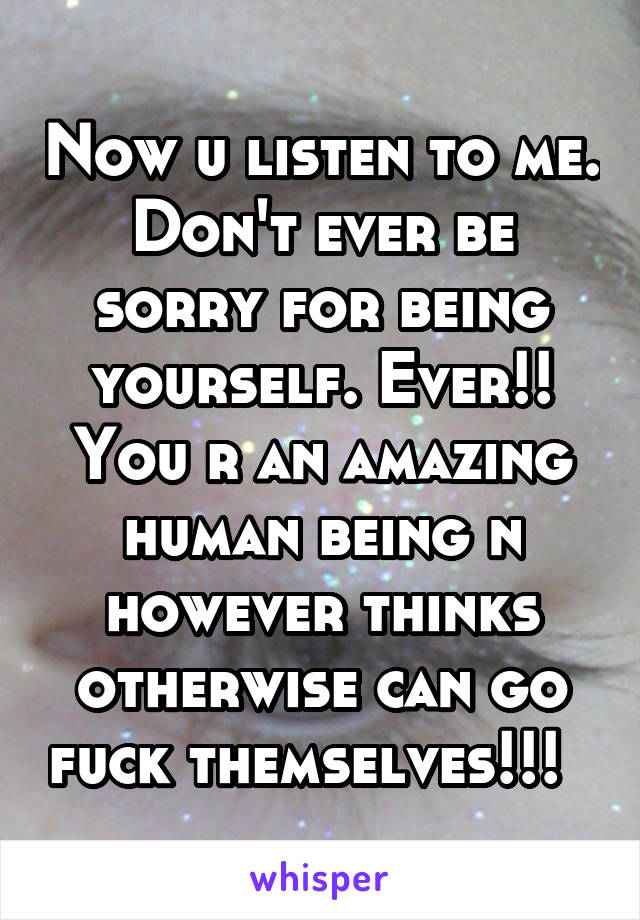 Now u listen to me. Don't ever be sorry for being yourself. Ever!! You r an amazing human being n however thinks otherwise can go fuck themselves!!!  