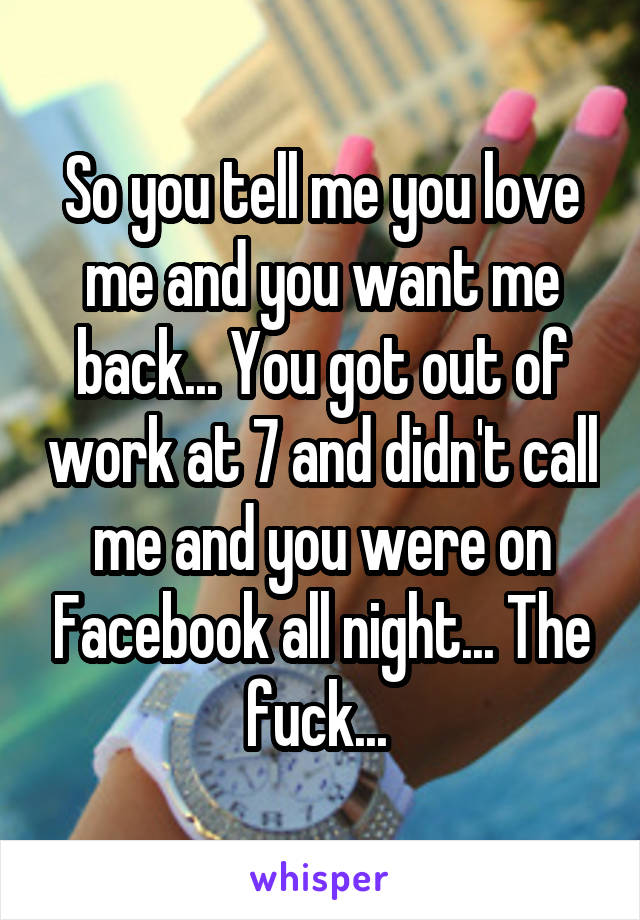 So you tell me you love me and you want me back... You got out of work at 7 and didn't call me and you were on Facebook all night... The fuck... 