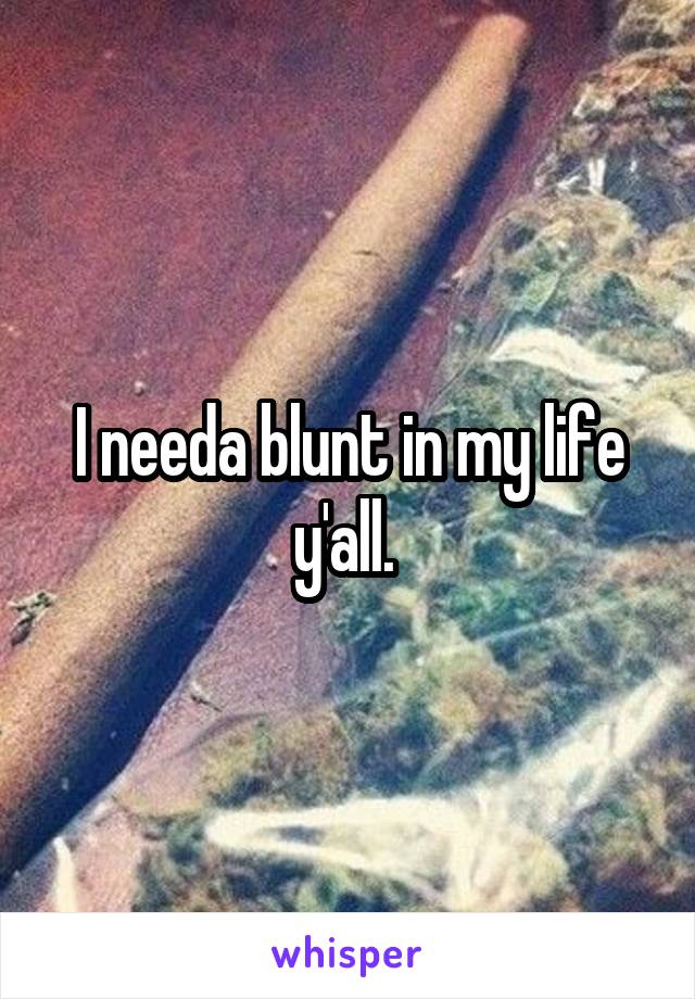 I needa blunt in my life y'all. 