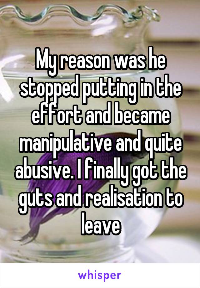 My reason was he stopped putting in the effort and became manipulative and quite abusive. I finally got the guts and realisation to leave