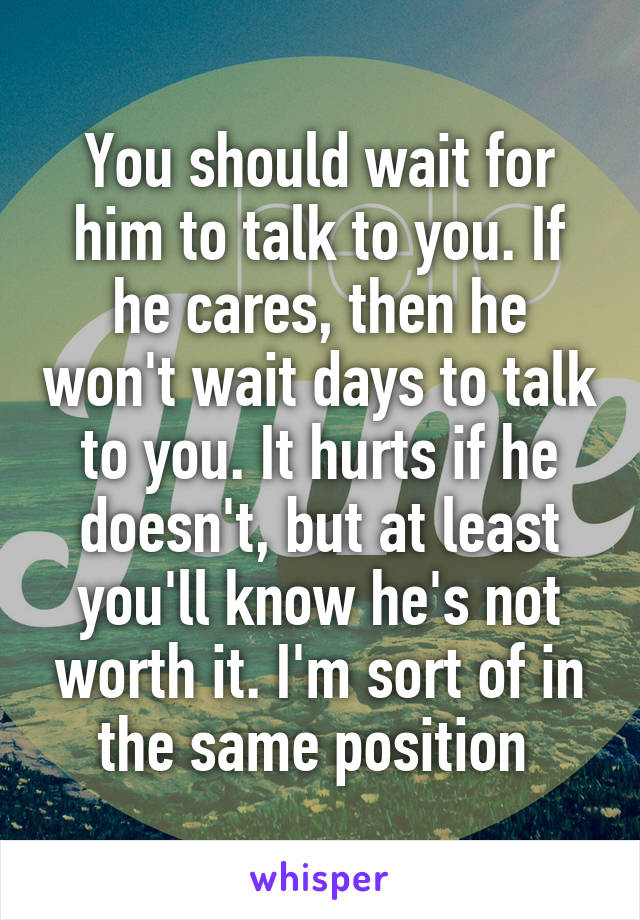 You should wait for him to talk to you. If he cares, then he won't wait days to talk to you. It hurts if he doesn't, but at least you'll know he's not worth it. I'm sort of in the same position 