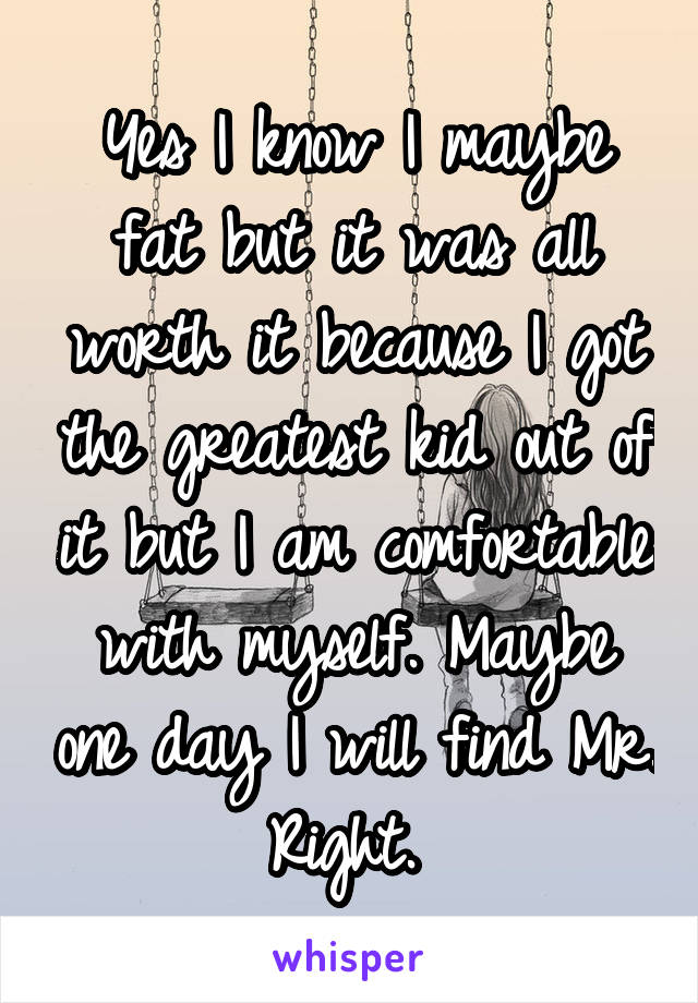 Yes I know I maybe fat but it was all worth it because I got the greatest kid out of it but I am comfortable with myself. Maybe one day I will find Mr. Right. 