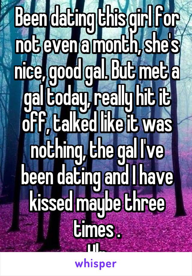 Been dating this girl for not even a month, she's nice, good gal. But met a gal today, really hit it off, talked like it was nothing, the gal I've been dating and I have kissed maybe three times .
Hlp