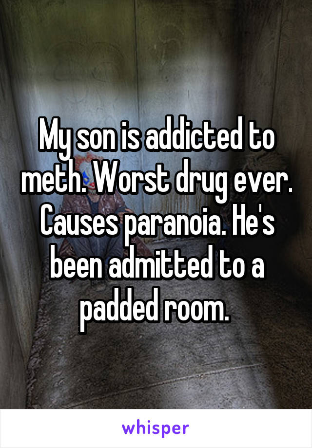 My son is addicted to meth. Worst drug ever. Causes paranoia. He's been admitted to a padded room. 