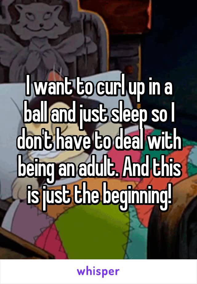 I want to curl up in a ball and just sleep so I don't have to deal with being an adult. And this is just the beginning!