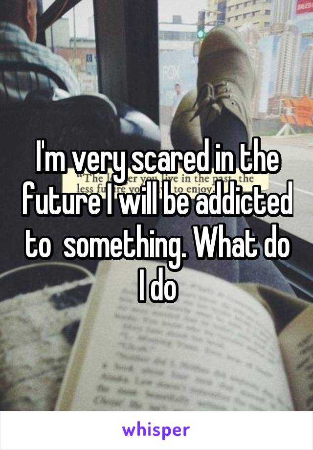 I'm very scared in the future I will be addicted to  something. What do I do