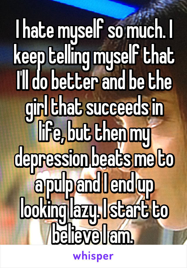 I hate myself so much. I keep telling myself that I'll do better and be the girl that succeeds in life, but then my depression beats me to a pulp and I end up looking lazy. I start to believe I am. 