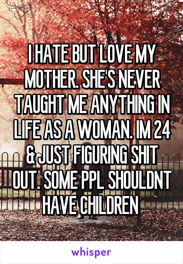 I HATE BUT LOVE MY MOTHER. SHE'S NEVER TAUGHT ME ANYTHING IN LIFE AS A WOMAN. IM 24 & JUST FIGURING SHIT OUT. SOME PPL SHOULDNT HAVE CHILDREN 