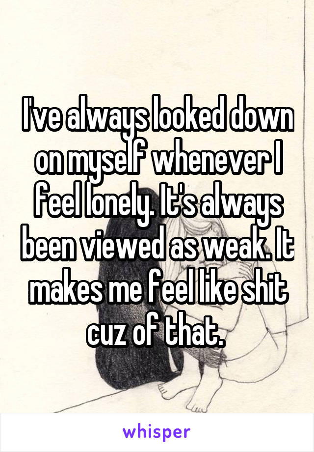 I've always looked down on myself whenever I feel lonely. It's always been viewed as weak. It makes me feel like shit cuz of that. 