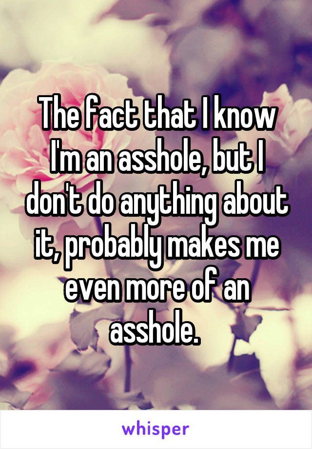 The fact that I know I'm an asshole, but I don't do anything about it, probably makes me even more of an asshole. 