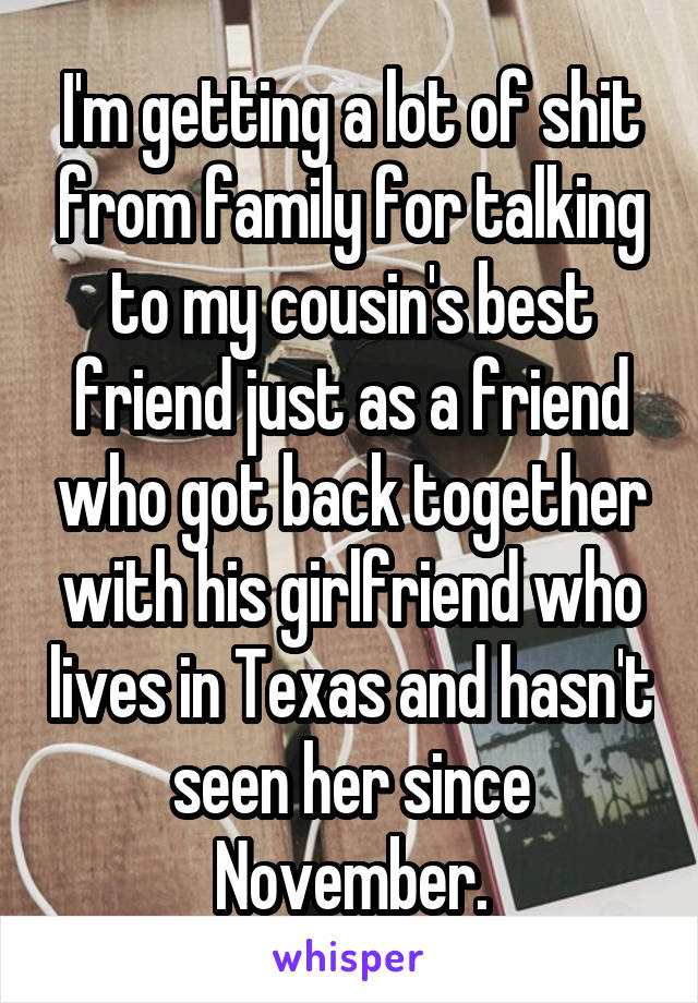 I'm getting a lot of shit from family for talking to my cousin's best friend just as a friend who got back together with his girlfriend who lives in Texas and hasn't seen her since November.