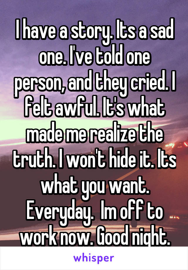 I have a story. Its a sad one. I've told one person, and they cried. I felt awful. It's what made me realize the truth. I won't hide it. Its what you want. Everyday.  Im off to work now. Good night.