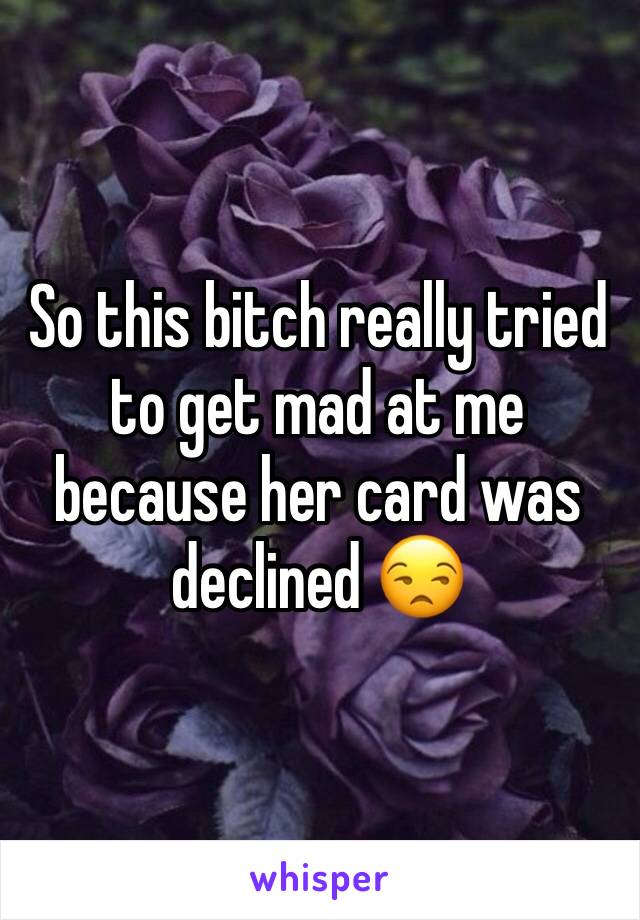 So this bitch really tried to get mad at me because her card was declined 😒