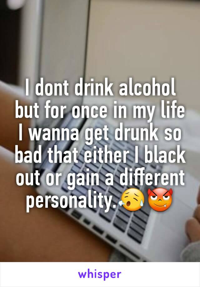 I dont drink alcohol but for once in my life I wanna get drunk so bad that either I black out or gain a different personality.😥😈