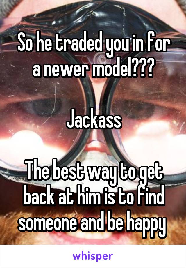 So he traded you in for a newer model???

Jackass

The best way to get back at him is to find someone and be happy 