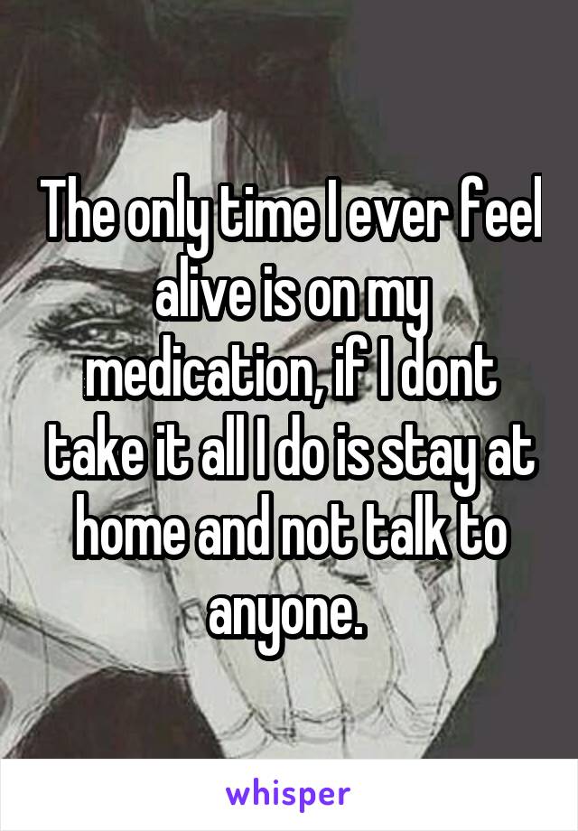 The only time I ever feel alive is on my medication, if I dont take it all I do is stay at home and not talk to anyone. 