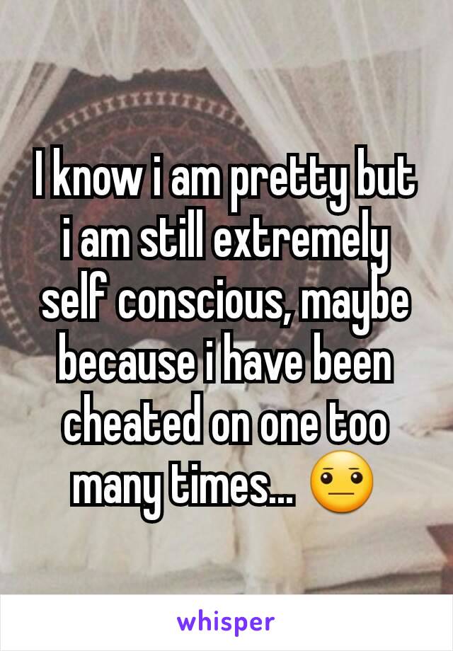 I know i am pretty but i am still extremely self conscious, maybe because i have been cheated on one too many times... 😐