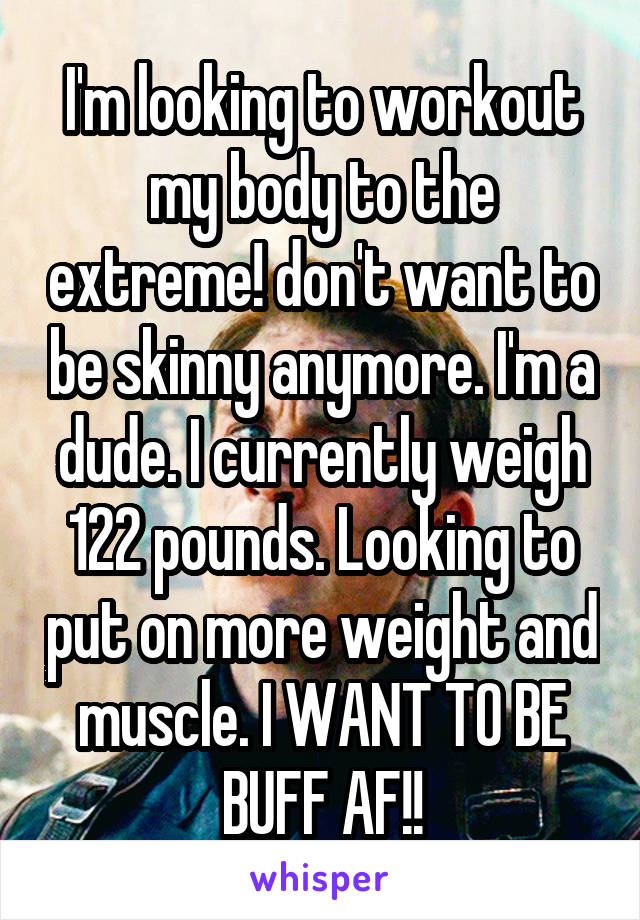 I'm looking to workout my body to the extreme! don't want to be skinny anymore. I'm a dude. I currently weigh 122 pounds. Looking to put on more weight and muscle. I WANT TO BE BUFF AF!!