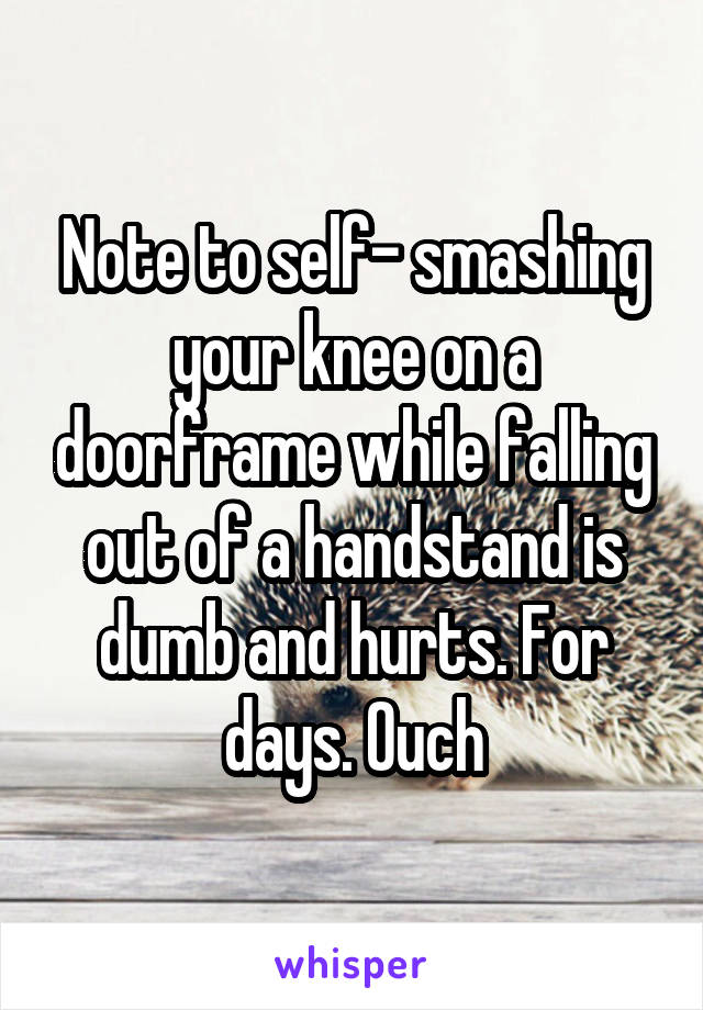 Note to self- smashing your knee on a doorframe while falling out of a handstand is dumb and hurts. For days. Ouch