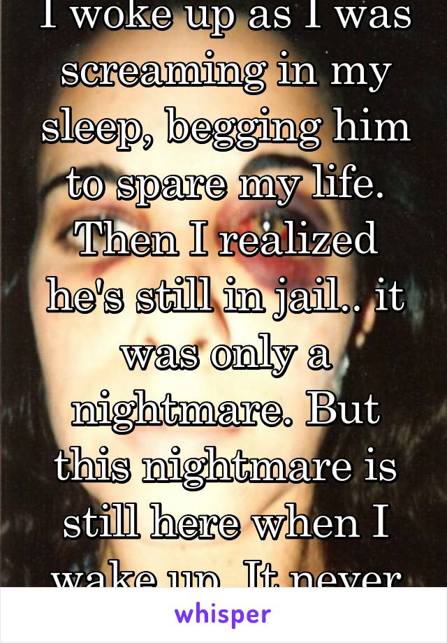 I woke up as I was screaming in my sleep, begging him to spare my life. Then I realized he's still in jail.. it was only a nightmare. But this nightmare is still here when I wake up. It never ends. 