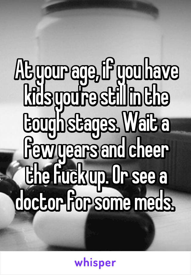 At your age, if you have kids you're still in the tough stages. Wait a few years and cheer the fuck up. Or see a doctor for some meds. 