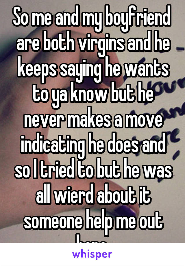 So me and my boyfriend  are both virgins and he keeps saying he wants to ya know but he never makes a move indicating he does and so I tried to but he was all wierd about it someone help me out here 